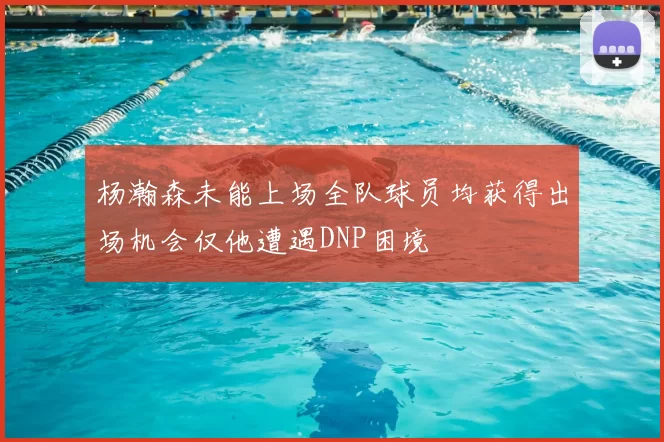 杨瀚森未能上场全队球员均获得出场机会仅他遭遇DNP困境