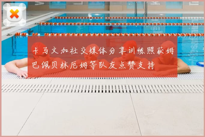 卡马文加社交媒体分享训练照获姆巴佩贝林厄姆等队友点赞支持