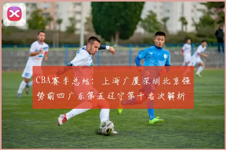 CBA赛季总结:上海广厦深圳北京强势前四广东第五辽宁第十名次解析