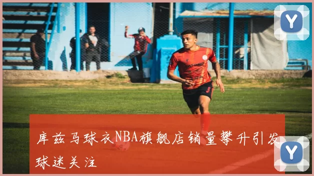 库兹马球衣NBA旗舰店销量攀升引发球迷关注