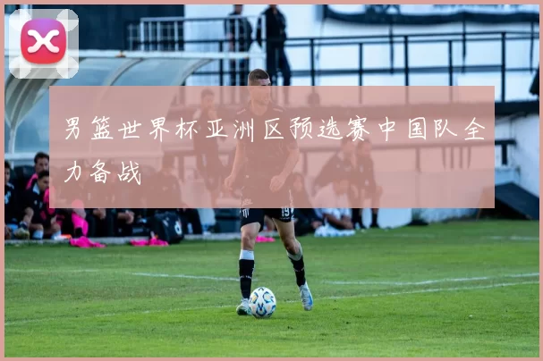 男篮世界杯亚洲区预选赛中国队全力备战