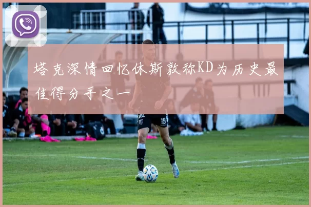 塔克深情回忆休斯敦称KD为历史最佳得分手之一