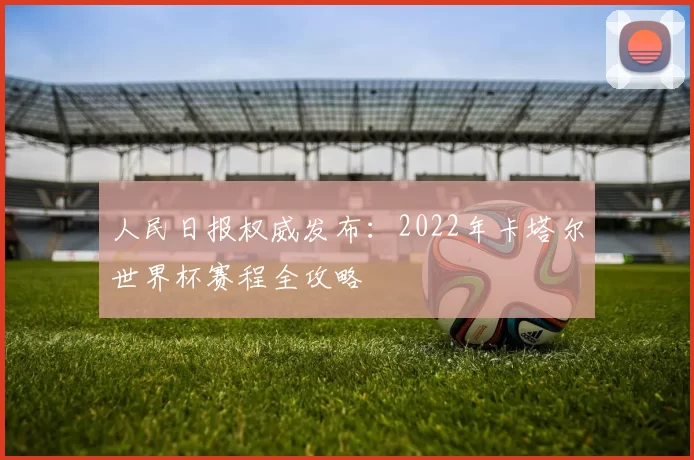 人民日报权威发布：2022年卡塔尔世界杯赛程全攻略
