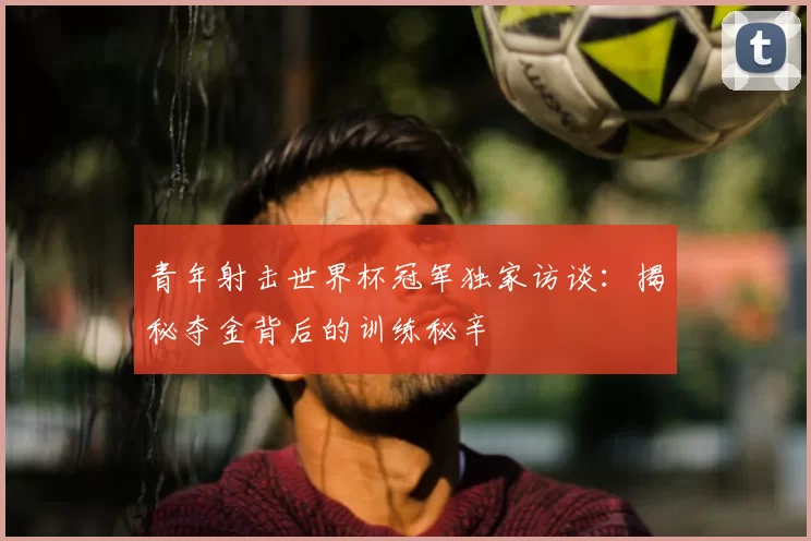 青年射击世界杯冠军独家访谈:揭秘夺金背后的训练秘辛