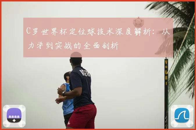 C罗世界杯定位球技术深度解析:从力学到实战的全面剖析