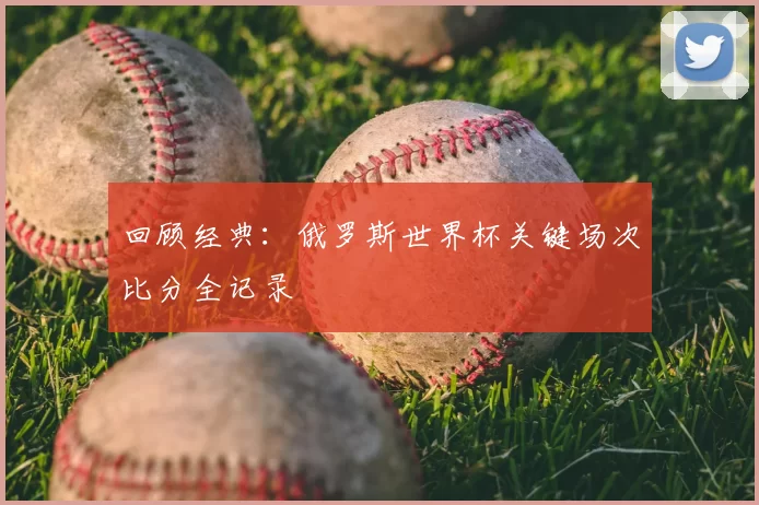 回顾经典：俄罗斯世界杯关键场次比分全记录