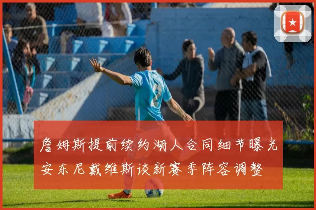詹姆斯提前续约湖人合同细节曝光安东尼戴维斯谈新赛季阵容调整