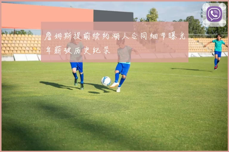 詹姆斯提前续约湖人合同细节曝光年薪破历史纪录