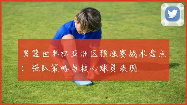 男篮世界杯亚洲区预选赛战术盘点:强队策略与核心球员表现