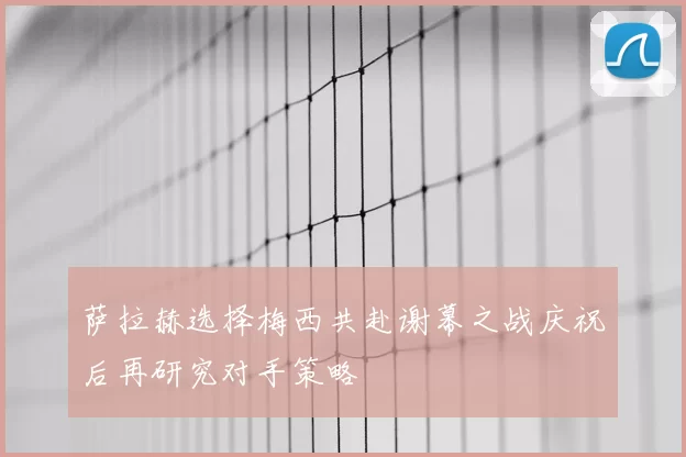 萨拉赫选择梅西共赴谢幕之战庆祝后再研究对手策略