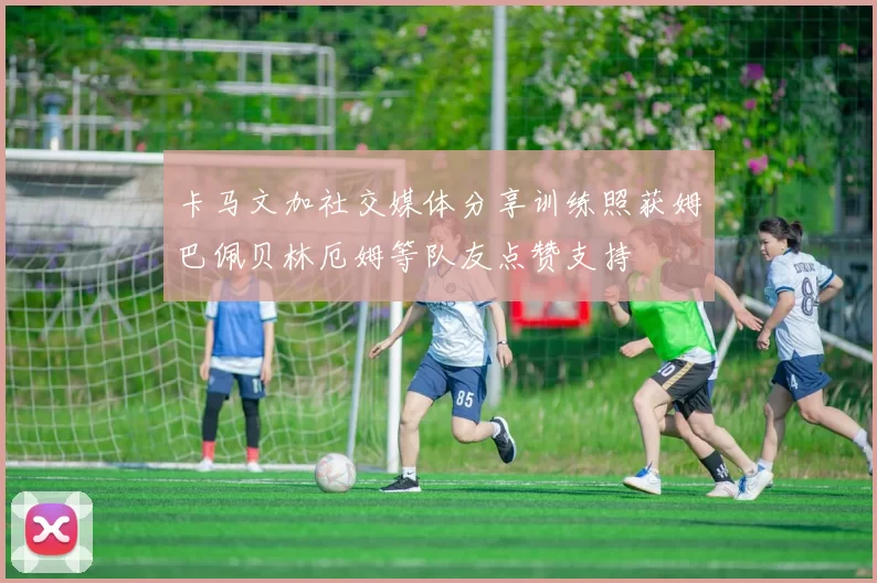 卡马文加社交媒体分享训练照获姆巴佩贝林厄姆等队友点赞支持