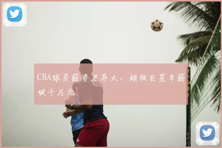 CBA球员薪资差异大，超级巨星年薪破千万元