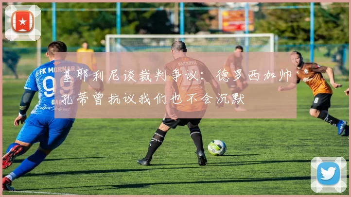 基耶利尼谈裁判争议：德罗西加帅孔蒂曾抗议我们也不会沉默