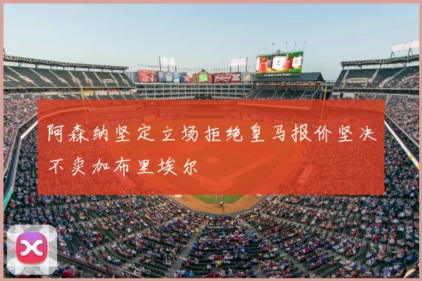 阿森纳坚定立场拒绝皇马报价坚决不卖加布里埃尔