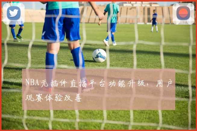 NBA无插件直播平台功能升级,用户观赛体验改善