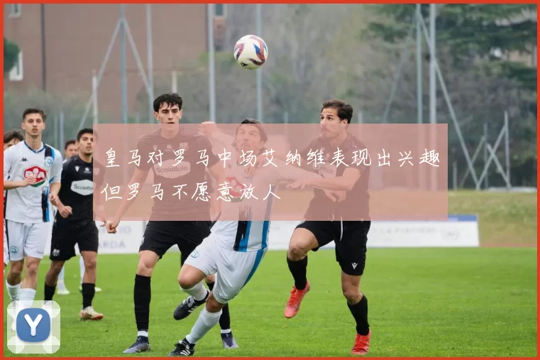 皇马对罗马中场艾纳维表现出兴趣但罗马不愿意放人