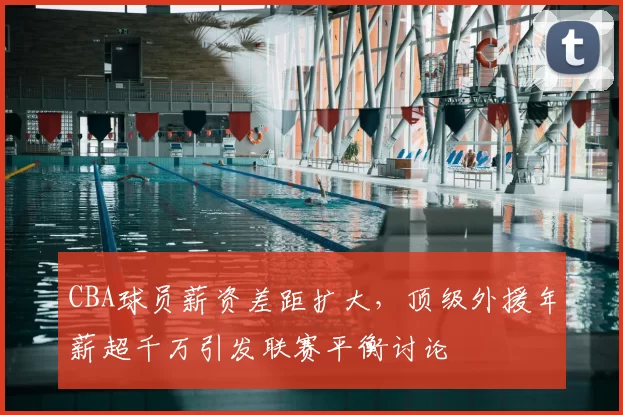 CBA球员薪资差距扩大，顶级外援年薪超千万引发联赛平衡讨论