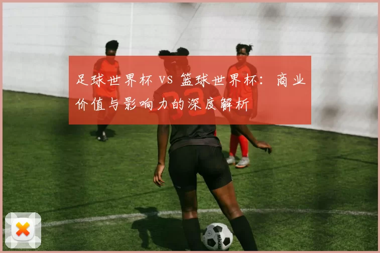 足球世界杯 vs 篮球世界杯:商业价值与影响力的深度解析