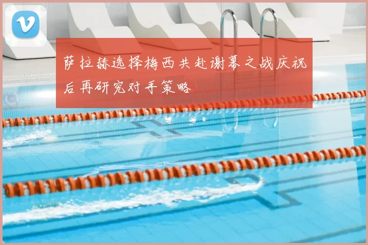 萨拉赫选择梅西共赴谢幕之战庆祝后再研究对手策略
