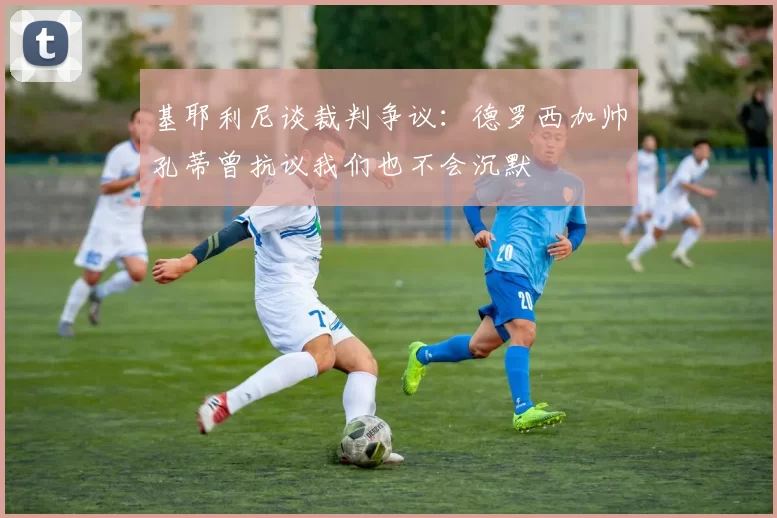 基耶利尼谈裁判争议:德罗西加帅孔蒂曾抗议我们也不会沉默