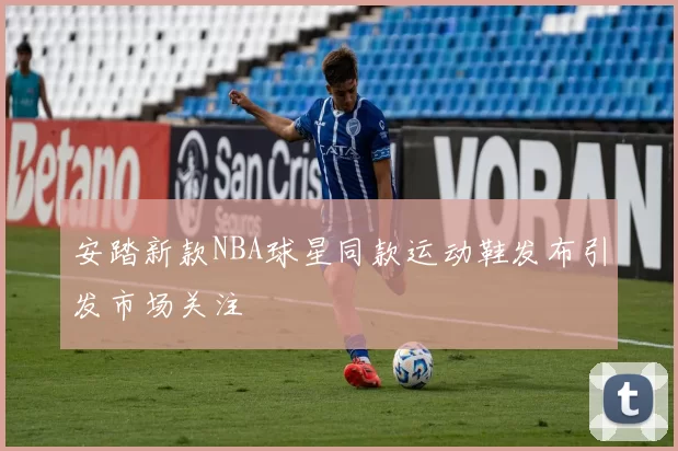 安踏新款NBA球星同款运动鞋发布引发市场关注