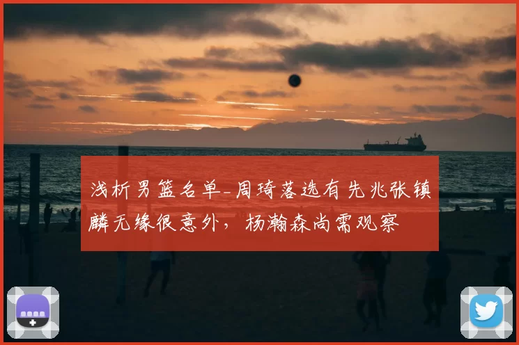 浅析男篮名单_周琦落选有先兆张镇麟无缘很意外,杨瀚森尚需观察