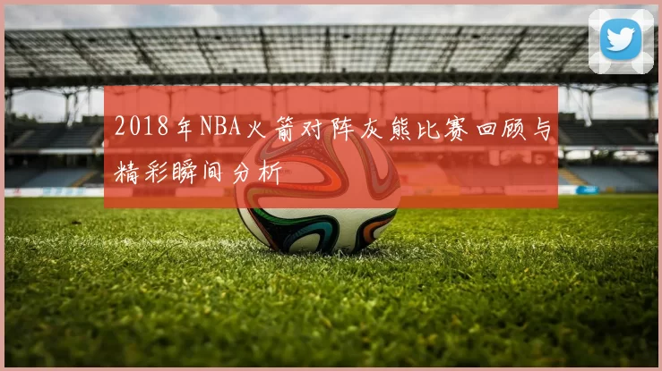 2018年NBA火箭对阵灰熊比赛回顾与精彩瞬间分析