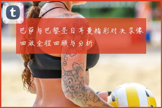 巴萨与巴黎圣日耳曼精彩对决录像回放全程回顾与分析