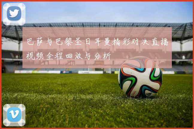 巴萨与巴黎圣日耳曼精彩对决直播视频全程回放与分析