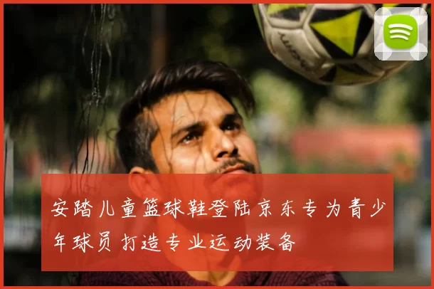 安踏儿童篮球鞋登陆京东专为青少年球员打造专业运动装备