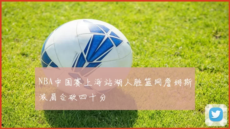 NBA中国赛上海站湖人胜篮网詹姆斯浓眉合砍四十分
