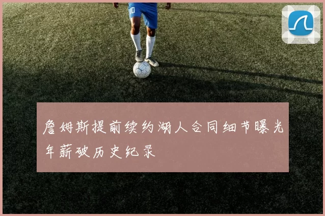 詹姆斯提前续约湖人合同细节曝光年薪破历史纪录