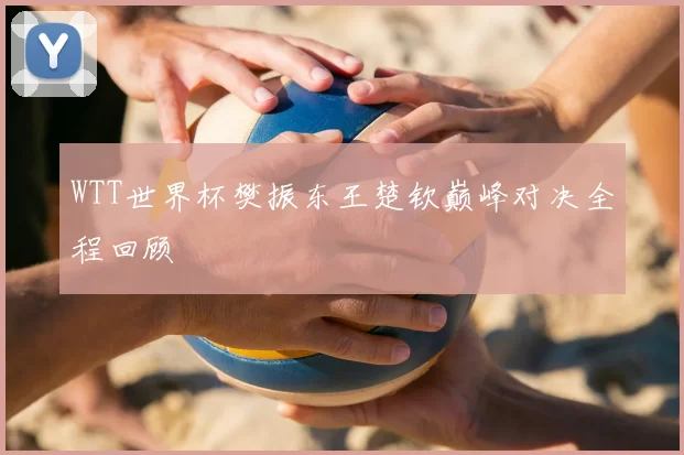 WTT世界杯樊振东王楚钦巅峰对决全程回顾