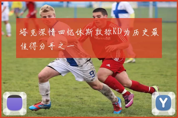 塔克深情回忆休斯敦称KD为历史最佳得分手之一
