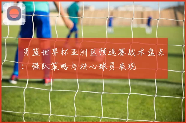 男篮世界杯亚洲区预选赛战术盘点:强队策略与核心球员表现