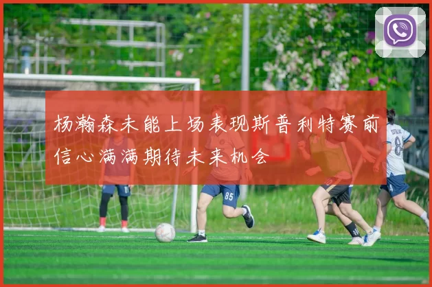 杨瀚森未能上场表现斯普利特赛前信心满满期待未来机会
