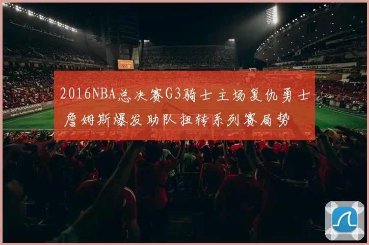 2016NBA总决赛G3骑士主场复仇勇士 詹姆斯爆发助队扭转系列赛局势