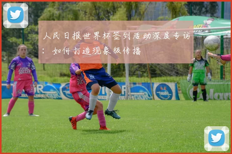 人民日报世界杯签到活动深度专访:如何打造现象级传播
