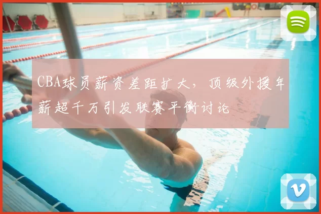 CBA球员薪资差距扩大，顶级外援年薪超千万引发联赛平衡讨论