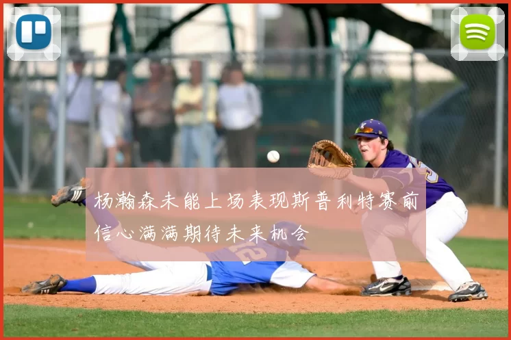 杨瀚森未能上场表现斯普利特赛前信心满满期待未来机会
