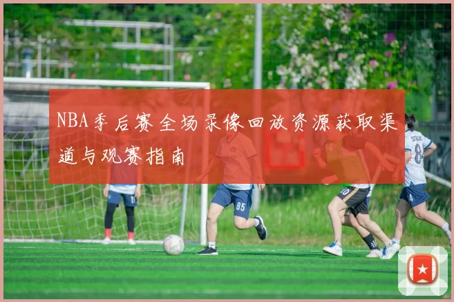 NBA季后赛全场录像回放资源获取渠道与观赛指南