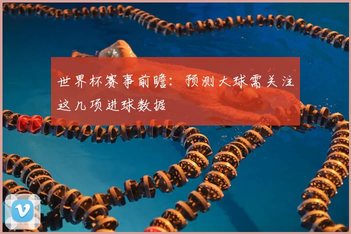世界杯赛事前瞻:预测大球需关注这几项进球数据