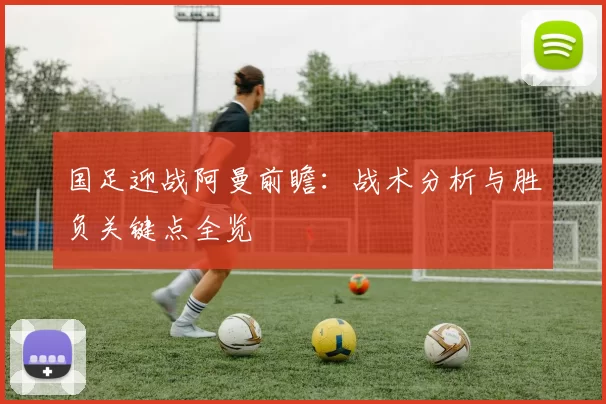 国足迎战阿曼前瞻：战术分析与胜负关键点全览