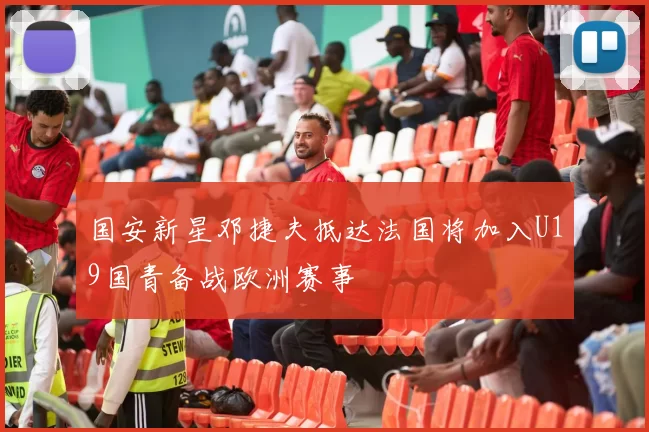 国安新星邓捷夫抵达法国将加入U19国青备战欧洲赛事