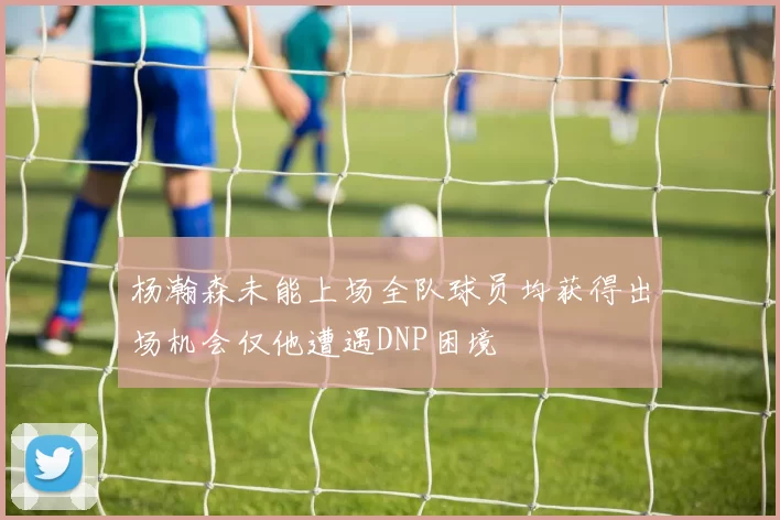 杨瀚森未能上场全队球员均获得出场机会仅他遭遇DNP困境